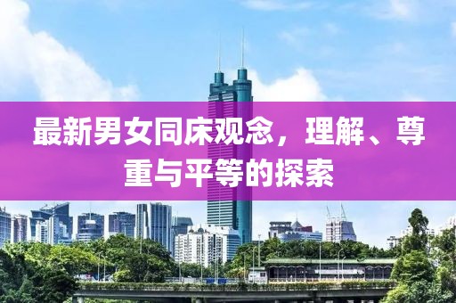 最新男女同床观念，理解、尊重与平等的探索