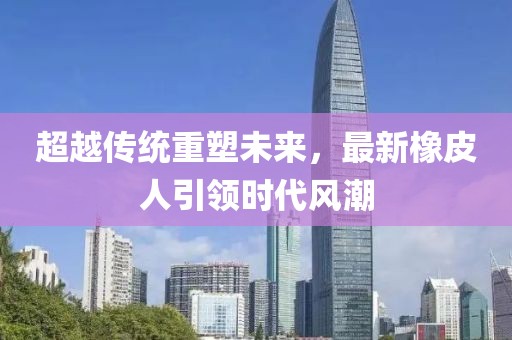 超越传统重塑未来，最新橡皮人引领时代风潮