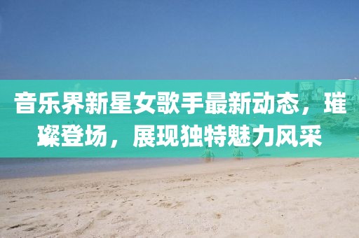 音乐界新星女歌手最新动态，璀璨登场，展现独特魅力风采