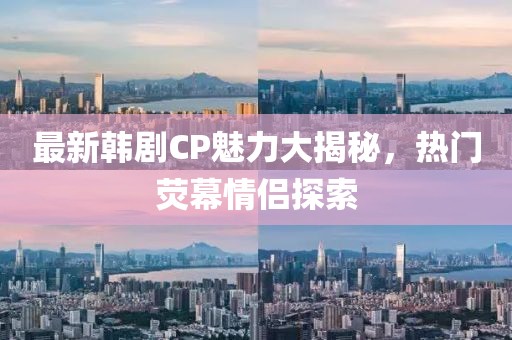 最新韩剧CP魅力大揭秘，热门荧幕情侣探索