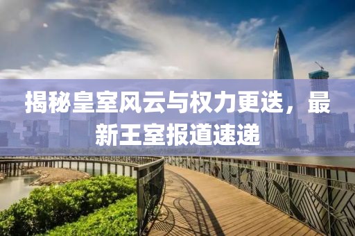 揭秘皇室风云与权力更迭，最新王室报道速递