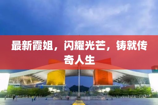 最新霞姐，闪耀光芒，铸就传奇人生
