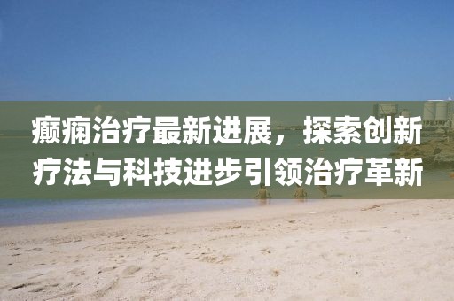 癫痫治疗最新进展，探索创新疗法与科技进步引领治疗革新
