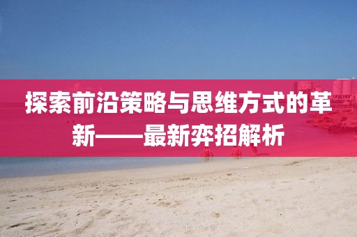 探索前沿策略与思维方式的革新——最新弈招解析