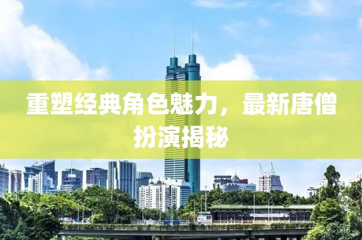 重塑经典角色魅力，最新唐僧扮演揭秘