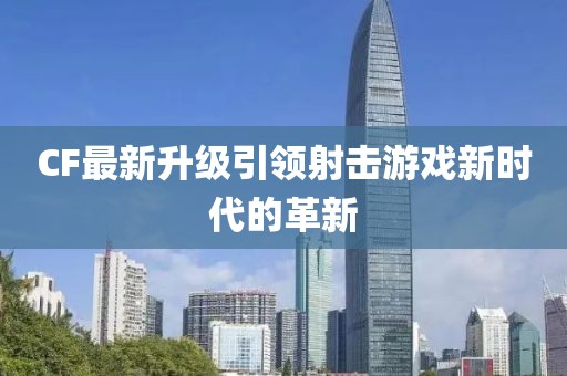 CF最新升级引领射击游戏新时代的革新