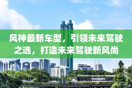 风神最新车型，引领未来驾驶之选，打造未来驾驶新风尚