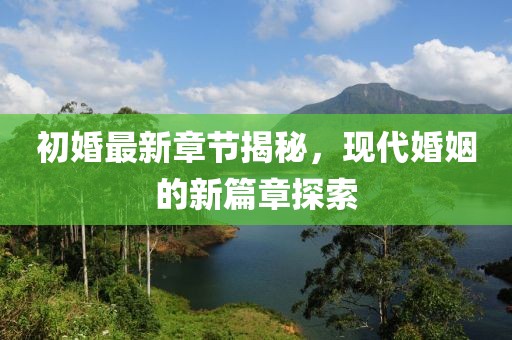 初婚最新章节揭秘，现代婚姻的新篇章探索