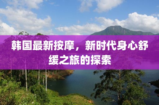 韩国最新按摩，新时代身心舒缓之旅的探索