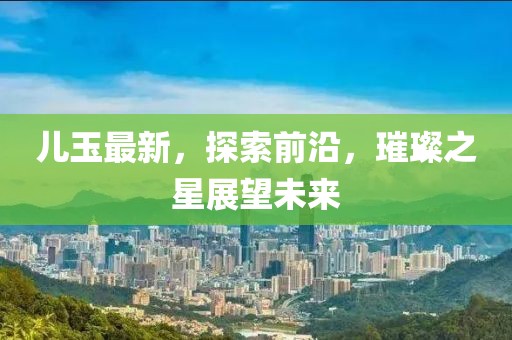 儿玉最新，探索前沿，璀璨之星展望未来