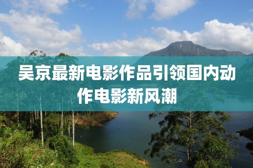 吴京最新电影作品引领国内动作电影新风潮