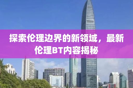 探索伦理边界的新领域，最新伦理BT内容揭秘