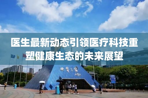 医生最新动态引领医疗科技重塑健康生态的未来展望