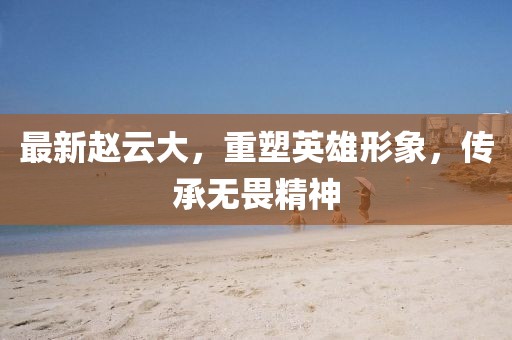 最新赵云大，重塑英雄形象，传承无畏精神
