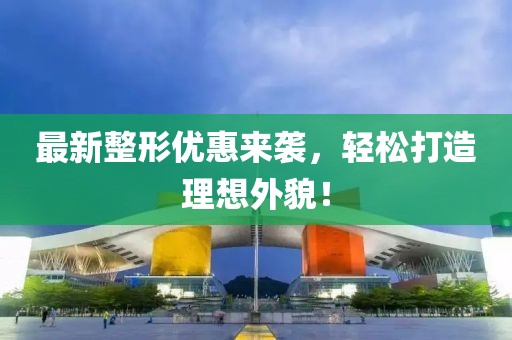 最新整形优惠来袭，轻松打造理想外貌！