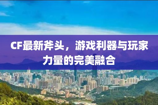 CF最新斧头，游戏利器与玩家力量的完美融合