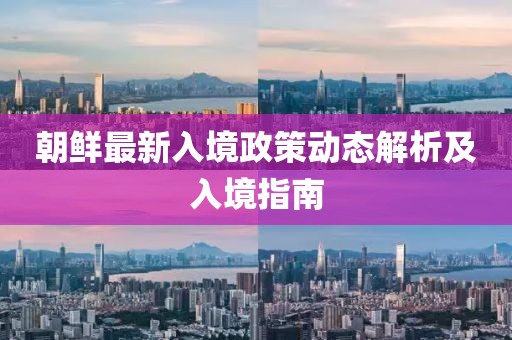 朝鲜最新入境政策动态解析及入境指南