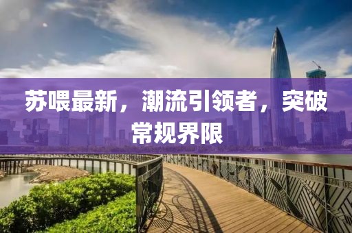 苏喂最新，潮流引领者，突破常规界限
