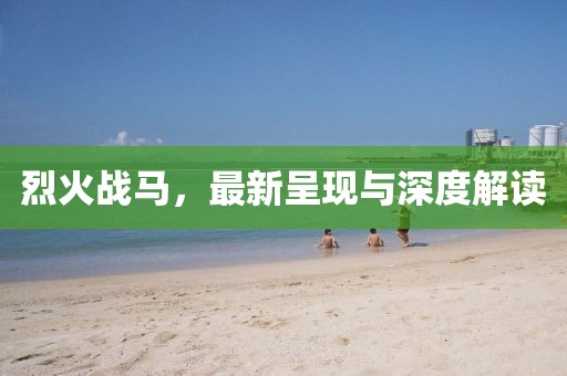 烈火战马，最新呈现与深度解读