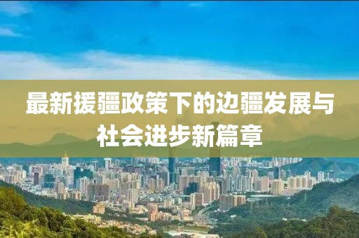 最新援疆政策下的边疆发展与社会进步新篇章