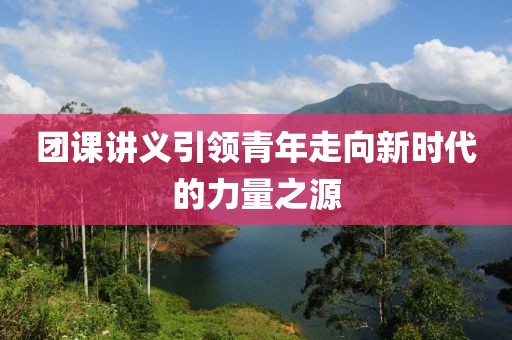 团课讲义引领青年走向新时代的力量之源