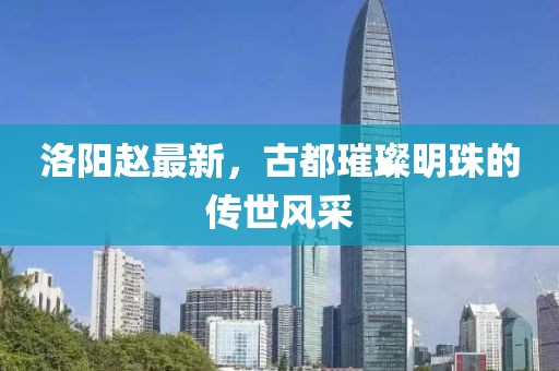 洛阳赵最新，古都璀璨明珠的传世风采