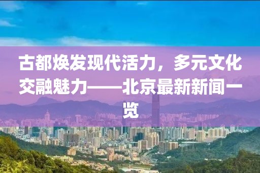 古都焕发现代活力，多元文化交融魅力——北京最新新闻一览