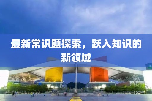 最新常识题探索，跃入知识的新领域