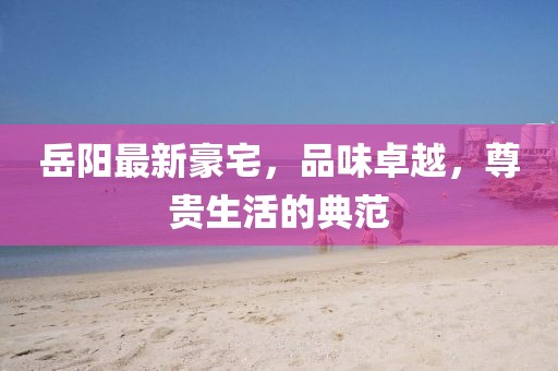 岳阳最新豪宅，品味卓越，尊贵生活的典范