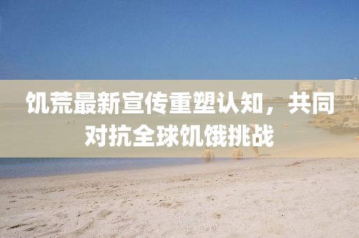 饥荒最新宣传重塑认知，共同对抗全球饥饿挑战
