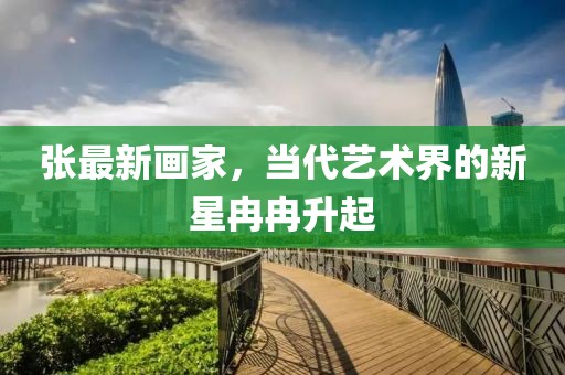 张最新画家，当代艺术界的新星冉冉升起