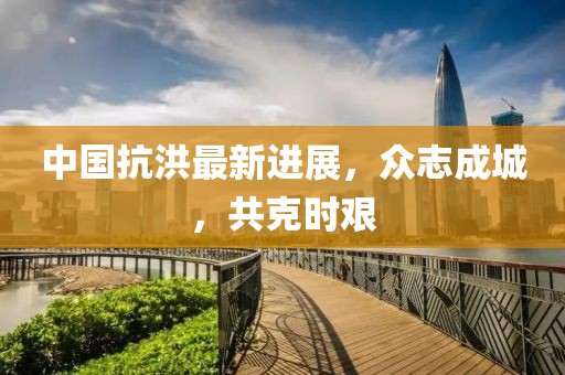 中国抗洪最新进展，众志成城，共克时艰