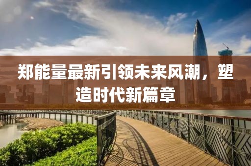 郑能量最新引领未来风潮，塑造时代新篇章