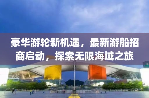 豪华游轮新机遇，最新游船招商启动，探索无限海域之旅