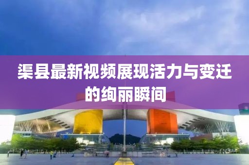 渠县最新视频展现活力与变迁的绚丽瞬间