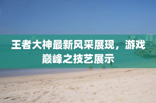王者大神最新风采展现，游戏巅峰之技艺展示