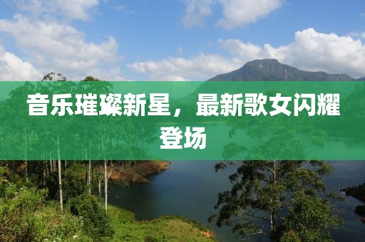 音乐璀璨新星，最新歌女闪耀登场