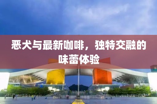 恶犬与最新咖啡，独特交融的味蕾体验