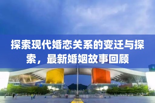 探索现代婚恋关系的变迁与探索，最新婚姻故事回顾