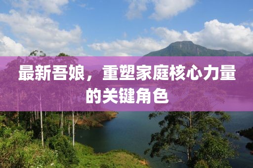 最新吾娘，重塑家庭核心力量的关键角色