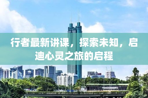 行者最新讲课，探索未知，启迪心灵之旅的启程