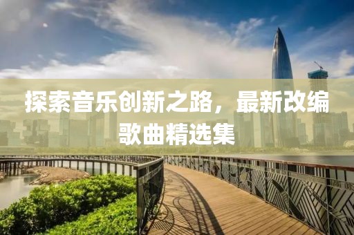 探索音乐创新之路，最新改编歌曲精选集