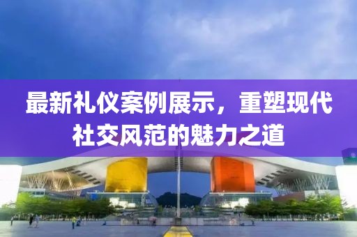 最新礼仪案例展示，重塑现代社交风范的魅力之道