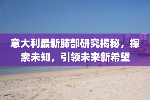 意大利最新肺部研究揭秘，探索未知，引领未来新希望