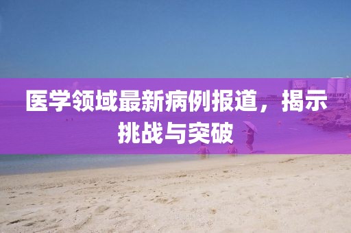 医学领域最新病例报道，揭示挑战与突破