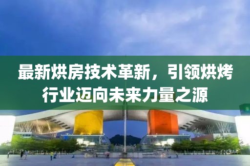 最新烘房技术革新，引领烘烤行业迈向未来力量之源