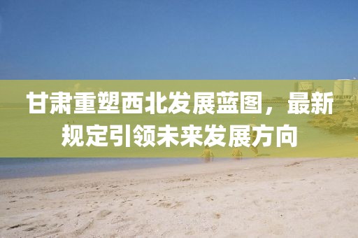 甘肃重塑西北发展蓝图，最新规定引领未来发展方向