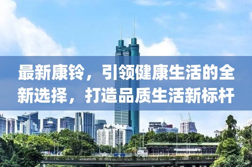 最新康铃，引领健康生活的全新选择，打造品质生活新标杆