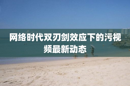 网络时代双刃剑效应下的污视频最新动态