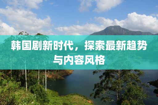 韩国剧新时代，探索最新趋势与内容风格